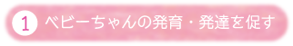①ベビーちゃんの発育・発達を促す