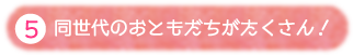 ⑤同世代のおともだちがたくさん!